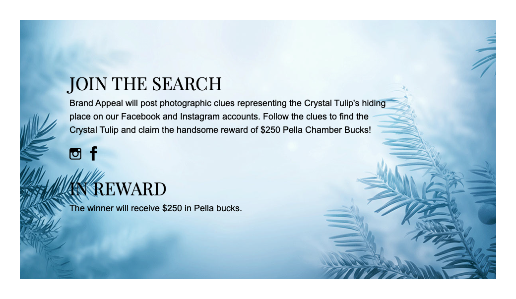 join the search Brand Appeal will post photographic clues representing the Crystal Tulip's hiding place on our Facebook and Instagram accounts. Follow the clues to find the Crystal Tulip and claim the handsome reward of $250 Pella Chamber Bucks! ﷯ ﷯ in reward The winner will receive $250 in Pella bucks.